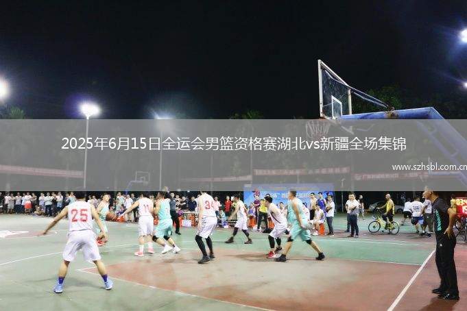 2025年6月15日全運會男籃資格賽湖北vs新疆全場集錦